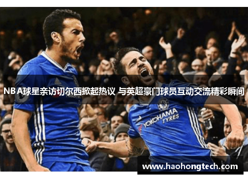 NBA球星亲访切尔西掀起热议 与英超豪门球员互动交流精彩瞬间