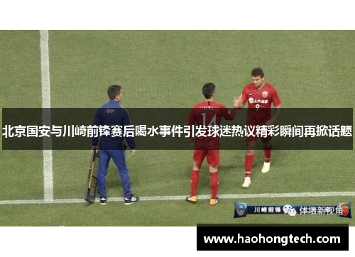 北京国安与川崎前锋赛后喝水事件引发球迷热议精彩瞬间再掀话题