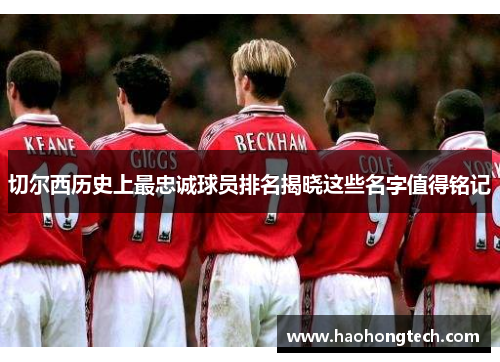 切尔西历史上最忠诚球员排名揭晓这些名字值得铭记