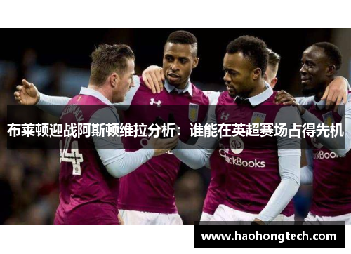 布莱顿迎战阿斯顿维拉分析：谁能在英超赛场占得先机